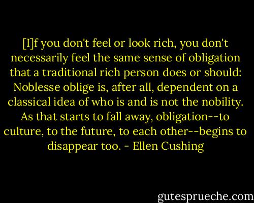 [I]f you don't feel or look rich, you don't necessarily feel the same sense of obligation that a traditional rich person does or should: Noblesse oblige is, after all, dependent on a classical idea of who is and is not the nobility. As that starts to fall away, obligation--to culture, to the future, to each other--begins to disappear too. - Ellen Cushing
