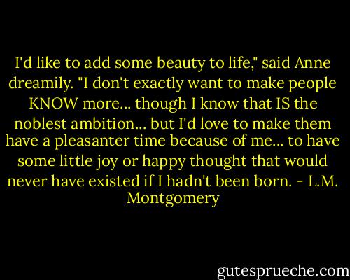 I'd like to add some beauty to life," said Anne dreamily. "I don't exactly want to make people KNOW more... though I know that IS the noblest ambition... but I'd love to make them have a pleasanter time because of me... to have some little joy or happy thought that would never have existed if I hadn't been born. - L.M. Montgomery