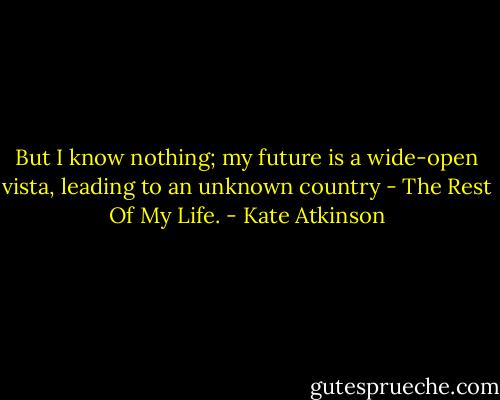 But I know nothing; my future is a wide-open vista, leading to an unknown country - The Rest Of My Life. - Kate Atkinson