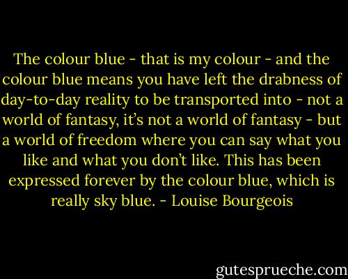 The colour blue - that is my colour - and the colour blue means you have left the drabness of day-to-day reality to be transported into - not a world of fantasy, it’s not a world of fantasy - but a world of freedom where you can say what you like and what you don’t like. This has been expressed forever by the colour blue, which is really sky blue. - Louise Bourgeois