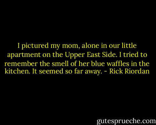 I pictured my mom, alone in our little apartment on the Upper East Side. I tried to remember the smell of her blue waffles in the kitchen. It seemed so far away. - Rick Riordan