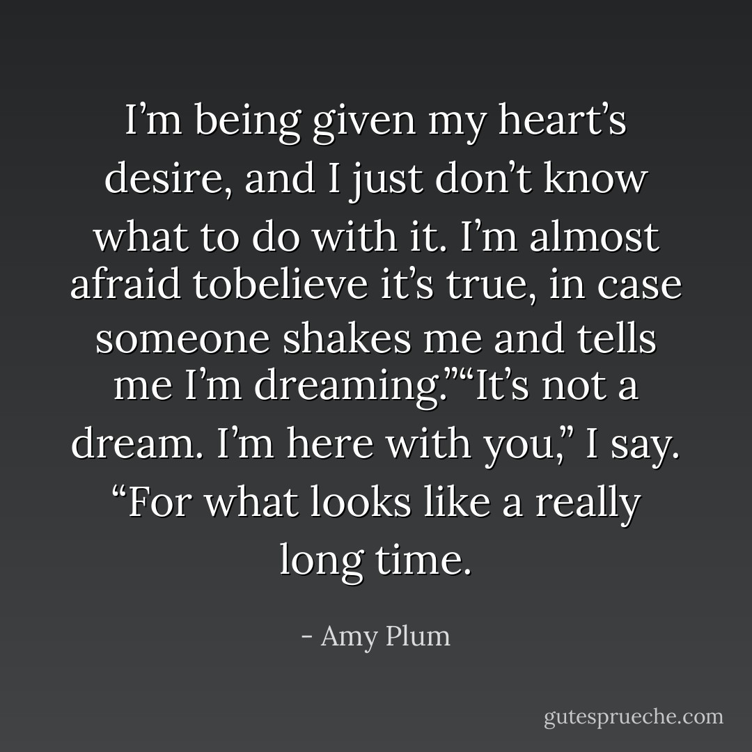 I’m being given my heart’s desire, and I just don’t know what to do with it. I’m almost afraid tobelieve it’s true, in case someone shakes me and tells me I’m dreaming.”“It’s not a dream. I’m here with you,” I say. “For what looks like a really long time. - Amy Plum