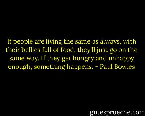 If people are living the same as always, with their bellies full of food, they'll just go on the same way. If they get hungry and unhappy enough, something happens. - Paul Bowles