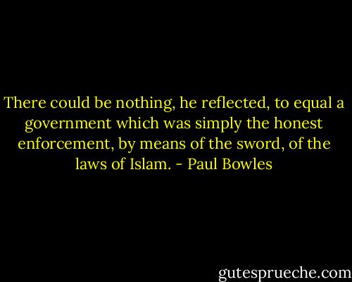 There could be nothing, he reflected, to equal a government which was simply the honest enforcement, by means of the sword, of the laws of Islam. - Paul Bowles