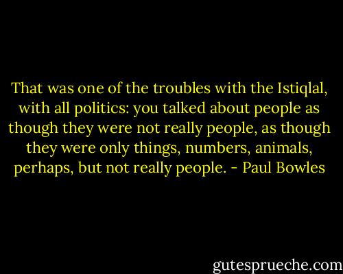 That was one of the troubles with the Istiqlal, with all politics: you talked about people as though they were not really people, as though they were only things, numbers, animals, perhaps, but not really people. - Paul Bowles
