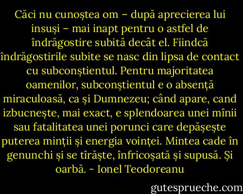 Căci nu cunoștea om – după aprecierea lui insuși – mai inapt pentru o astfel de îndrăgostire subită decât el. Fiindcă îndrăgostirile subite se nasc din lipsa de contact cu subconștientul. Pentru majoritatea oamenilor, subconștientul e o absență miraculoasă, ca și Dumnezeu; când apare, cand izbucnește, mai exact, e splendoarea unei mînii sau fatalitatea unei porunci care depășește puterea minții și energia voinței. Mintea cade în genunchi și se tîrăște, înfricoșată și supusă. Și oarbă. - Ionel Teodoreanu