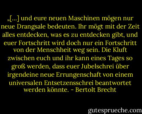 „[…] und eure neuen Maschinen mögen nur neue Drangsale bedeuten. Ihr mögt mit der Zeit alles entdecken, was es zu entdecken gibt, und euer Fortschritt wird doch nur ein Fortschritt von der Menschheit weg sein. Die Kluft zwischen euch und ihr kann eines Tages so groß werden, dass euer Jubelschrei über irgendeine neue Errungenschaft von einem universalen Entsetzensschrei beantwortet werden könnte. - Bertolt Brecht
