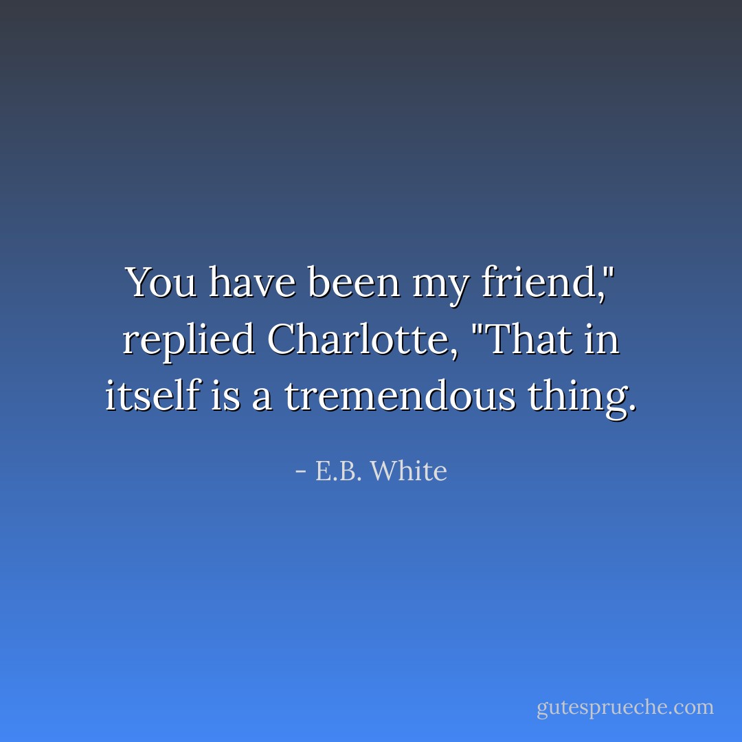 You have been my friend," replied Charlotte, "That in itself is a tremendous thing. - E.B. White