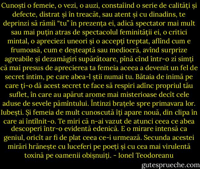 Cunoști o femeie, o vezi, o auzi, constaîind o serie de calități și defecte, distrat și în treacăt, sau atent și cu dinadins, te deprinzi să rămîi “tu” în prezența ei, adică spectator mai mult sau mai puțin atras de spectacolul feminității ei, o critici mintal, o apreciezi uneori și o accepți treptat, aflînd cum e frumoasă, cum e deșteaptă sau mediocră, avînd surprize agreabile și dezamăgiri supărătoare, pînă cînd într-o zi simți că mai presus de aprecierea ta femeia aceea a devenit un fel de secret intim, pe care abea-l știi numai tu. Bătaia de inimă pe care ți-o dă acest secret te face să respiri adînc propriul tău suflet, în care au apărut arome mai misterioase decît cele aduse de sevele pămîntului. Întinzi brațele spre primavara lor. Iubești. Și femeia de mult cunoscută îți apare nouă, din clipa în care ai întîlnit-o. Te miri că n-ai vazut de atunci ceea ce abea descoperi într-o evidentă edenică. E o mirare intensă ca geniul, oricît ar fi de plat ceea ce-i urmează. Secunda acestei mirări hrănește cu luceferi pe poeți și cu cea mai virulentă toxină pe oamenii obișnuiți. - Ionel Teodoreanu
