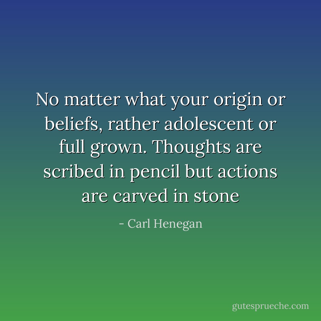 No matter what your origin or beliefs, rather adolescent or full grown. Thoughts are scribed in pencil but actions are carved in stone - Carl Henegan