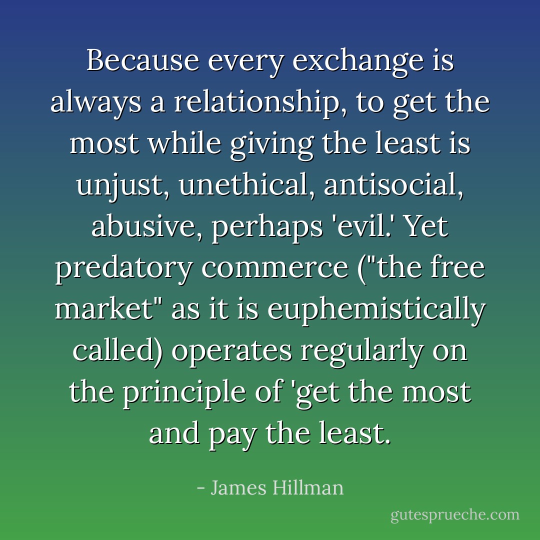 Because every exchange is always a relationship, to get the most while giving the least is unjust, unethical, antisocial, abusive, perhaps 'evil.' Yet predatory commerce ("the free market" as it is euphemistically called) operates regularly on the principle of 'get the most and pay the least. - James Hillman