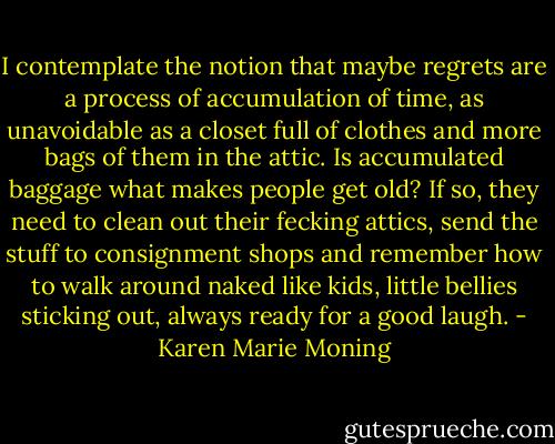 I contemplate the notion that maybe regrets are a process of accumulation of time, as unavoidable as a closet full of clothes and more bags of them in the attic. Is accumulated baggage what makes people get old? If so, they need to clean out their fecking attics, send the stuff to consignment shops and remember how to walk around naked like kids, little bellies sticking out, always ready for a good laugh. - Karen Marie Moning