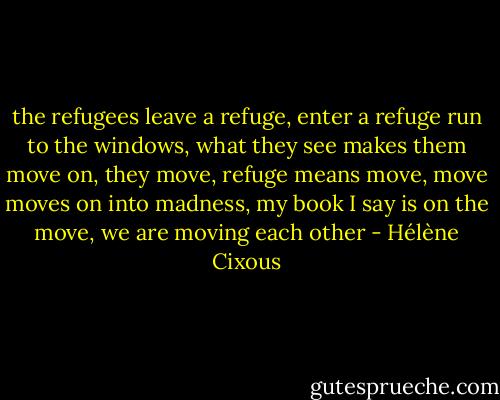 the refugees leave a refuge, enter a refuge run to the windows, what they see makes them move on, they move, refuge means move, move moves on into madness, my book I say is on the move, we are moving each other - Hélène Cixous