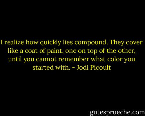 I realize how quickly lies compound. They cover like a coat of paint, one on top of the other, until you cannot remember what color you started with. - Jodi Picoult