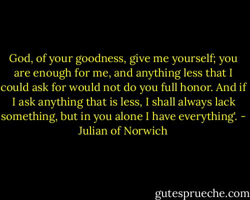 God, of your goodness, give me yourself; you are enough for me, and anything less that I could ask for would not do you full honor. And if I ask anything that is less, I shall always lack something, but in you alone I have everything'. - Julian of Norwich