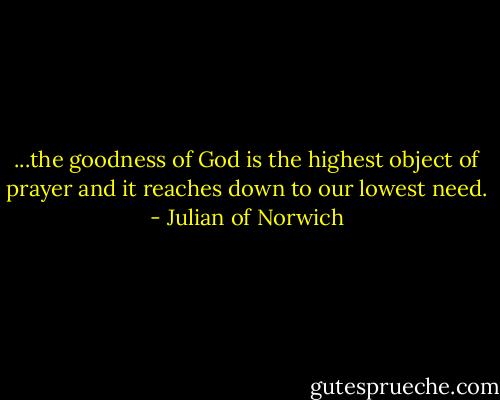 ...the goodness of God is the highest object of prayer and it reaches down to our lowest need. - Julian of Norwich