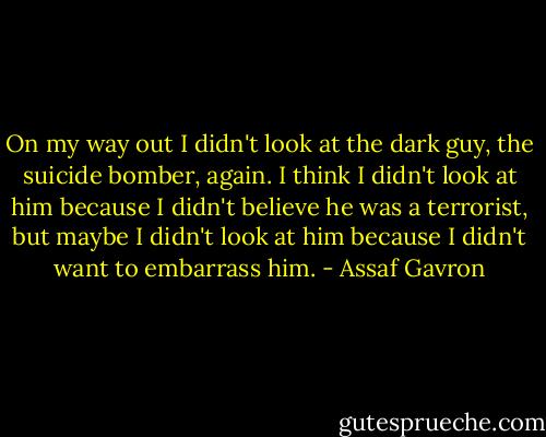 On my way out I didn't look at the dark guy, the suicide bomber, again. I think I didn't look at him because I didn't believe he was a terrorist, but maybe I didn't look at him because I didn't want to embarrass him. - Assaf Gavron