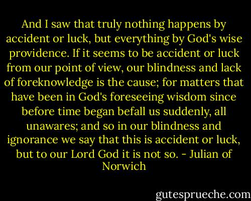 And I saw that truly nothing happens by accident or luck, but everything by God's wise providence. If it seems to be accident or luck from our point of view, our blindness and lack of foreknowledge is the cause; for matters that have been in God's foreseeing wisdom since before time began befall us suddenly, all unawares; and so in our blindness and ignorance we say that this is accident or luck, but to our Lord God it is not so. - Julian of Norwich
