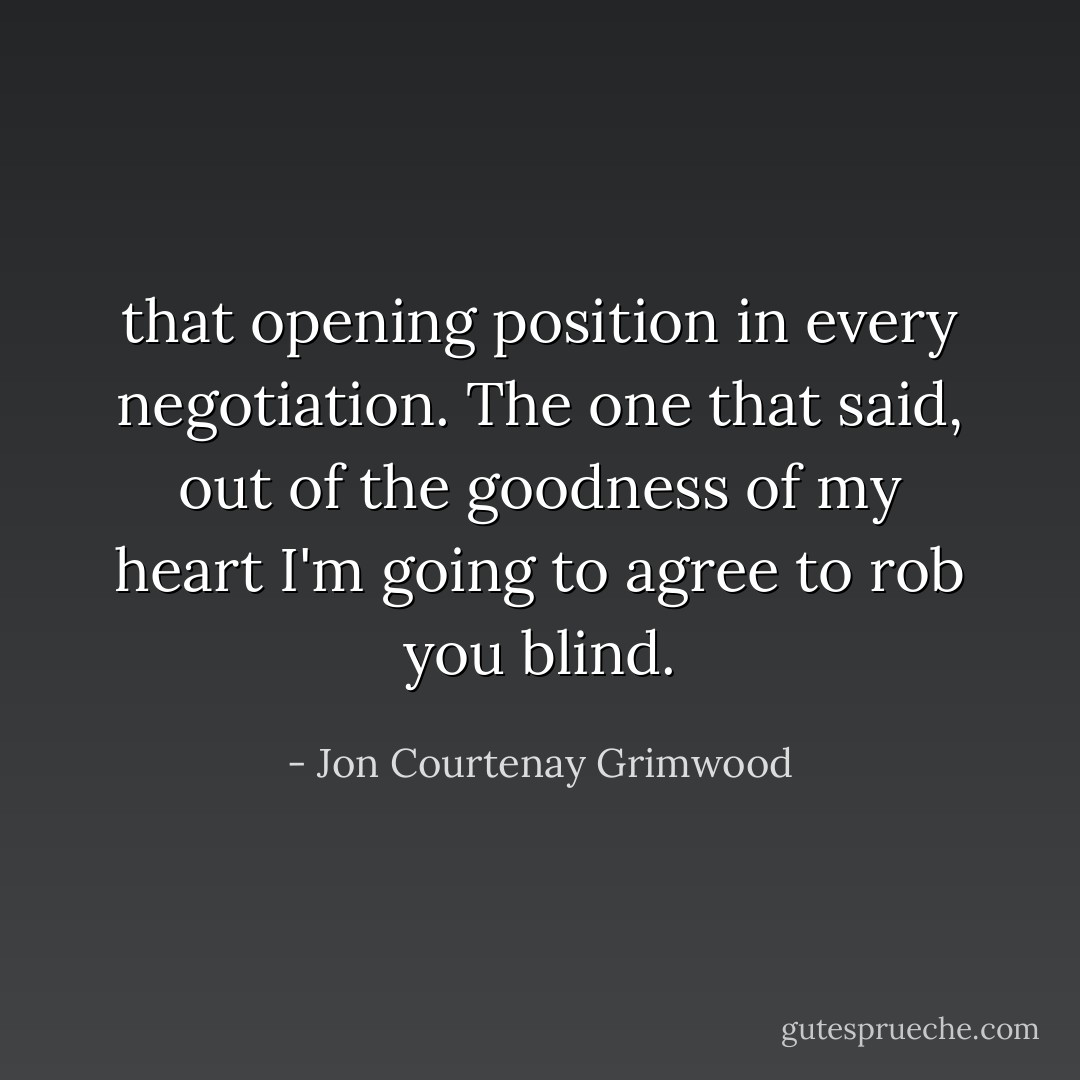 that opening position in every negotiation. The one that said, out of the goodness of my heart I'm going to agree to rob you blind. - Jon Courtenay Grimwood