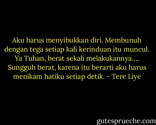 Aku harus menyibukkan diri. Membunuh dengan tega setiap kali kerinduan itu muncul. Ya Tuhan, berat sekali melakukannya…. Sungguh berat, karena itu berarti aku harus menikam hatiku setiap detik. - Tere Liye