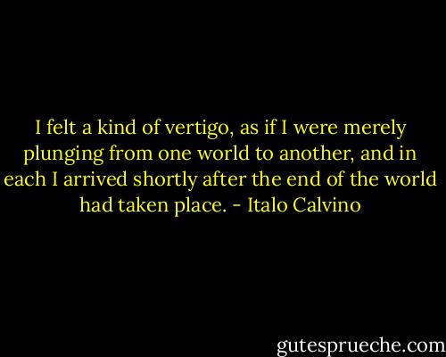 I felt a kind of vertigo, as if I were merely plunging from one world to another, and in each I arrived shortly after the end of the world had taken place. - Italo Calvino