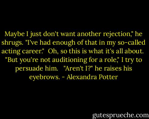 Maybe I just don't want another rejection," he shrugs. "I've had enough of that in my so-called acting career."<br /><br />Oh, so this is what it's all about.<br /><br />"But you're not auditioning for a role," I try to persuade him. <br /><br />"Aren't I?" he raises his eyebrows. - Alexandra Potter