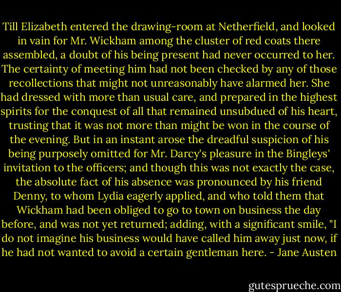 Till Elizabeth entered the drawing-room at Netherfield, and looked in vain for Mr. Wickham among the cluster of red coats there assembled, a doubt of his being present had never occurred to her. The certainty of meeting him had not been checked by any of those recollections that might not unreasonably have alarmed her. She had dressed with more than usual care, and prepared in the highest spirits for the conquest of all that remained unsubdued of his heart, trusting that it was not more than might be won in the course of the evening. But in an instant arose the dreadful suspicion of his being purposely omitted for Mr. Darcy's pleasure in the Bingleys' invitation to the officers; and though this was not exactly the case, the absolute fact of his absence was pronounced by his friend Denny, to whom Lydia eagerly applied, and who told them that Wickham had been obliged to go to town on business the day before, and was not yet returned; adding, with a significant smile, "I do not imagine his business would have called him away just now, if he had not wanted to avoid a certain gentleman here. - Jane Austen
