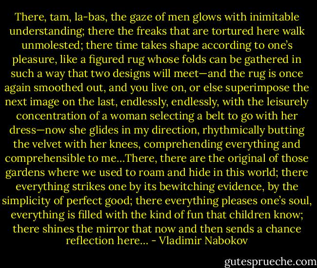 There, tam, la-bas, the gaze of men glows with inimitable understanding; there the freaks that are tortured here walk unmolested; there time takes shape according to one’s pleasure, like a figured rug whose folds can be gathered in such a way that two designs will meet—and the rug is once again smoothed out, and you live on, or else superimpose the next image on the last, endlessly, endlessly, with the leisurely concentration of a woman selecting a belt to go with her dress—now she glides in my direction, rhythmically butting the velvet with her knees, comprehending everything and comprehensible to me…There, there are the original of those gardens where we used to roam and hide in this world; there everything strikes one by its bewitching evidence, by the simplicity of perfect good; there everything pleases one’s soul, everything is filled with the kind of fun that children know; there shines the mirror that now and then sends a chance reflection here… - Vladimir Nabokov