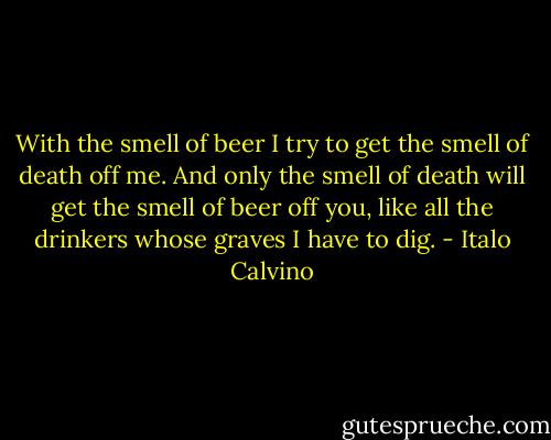 With the smell of beer I try to get the smell of death off me. And only the smell of death will get the smell of beer off you, like all the drinkers whose graves I have to dig. - Italo Calvino
