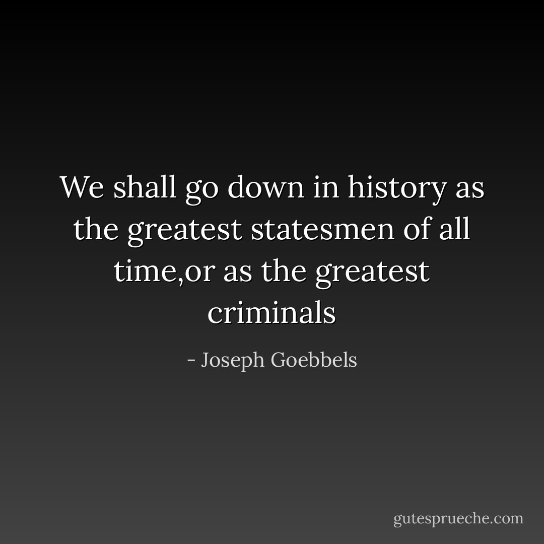 We shall go down in history as the greatest statesmen of all time,or as the greatest criminals - Joseph Goebbels