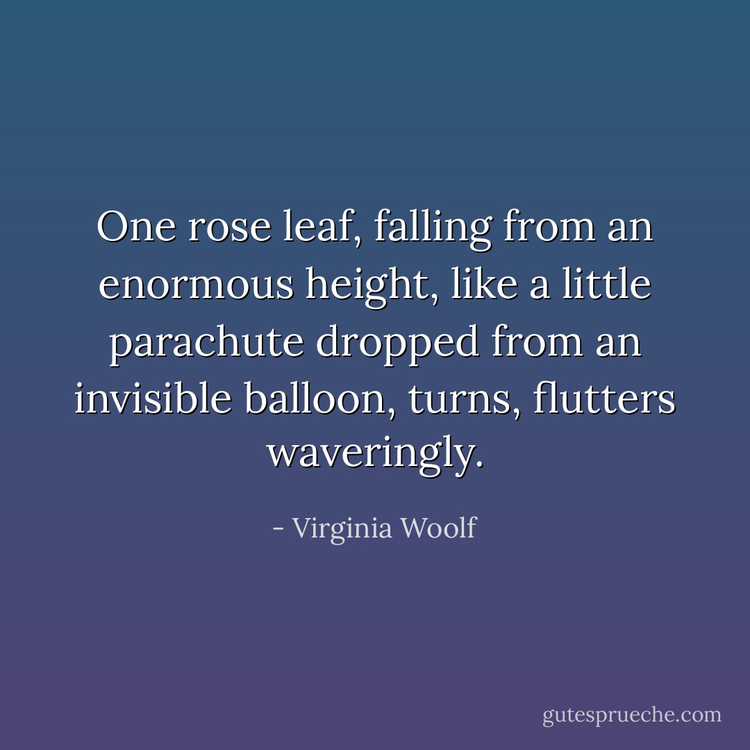 One rose leaf, falling from an enormous height, like a little parachute dropped from an invisible balloon, turns, flutters waveringly. - Virginia Woolf