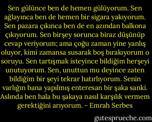 Sen gülünce ben de hemen gülüyorum. Sen ağlayınca ben de hemen bir sigara yakıyorum. Sen pazara çıkınca ben de en azından balkona çıkıyorum. Sen birşey sorunca biraz düşünüp cevap veriyorum; ama çoğu zaman yine yanlış oluyor, kimi zamansa susarak boş bırakıyorum o soruyu. Sen tartışmak isteyince bildiğim herşeyi unutuyorum. Sen, unuttun mu deyince zaten bildiğim bir şeyi tekrar hatırlıyorum. Senin varlığın bana yapılmış enteresan bir şaka sanki. Aslında ben hala bu şakaya nasıl karşılık vermem gerektiğini arıyorum. - Emrah Serbes
