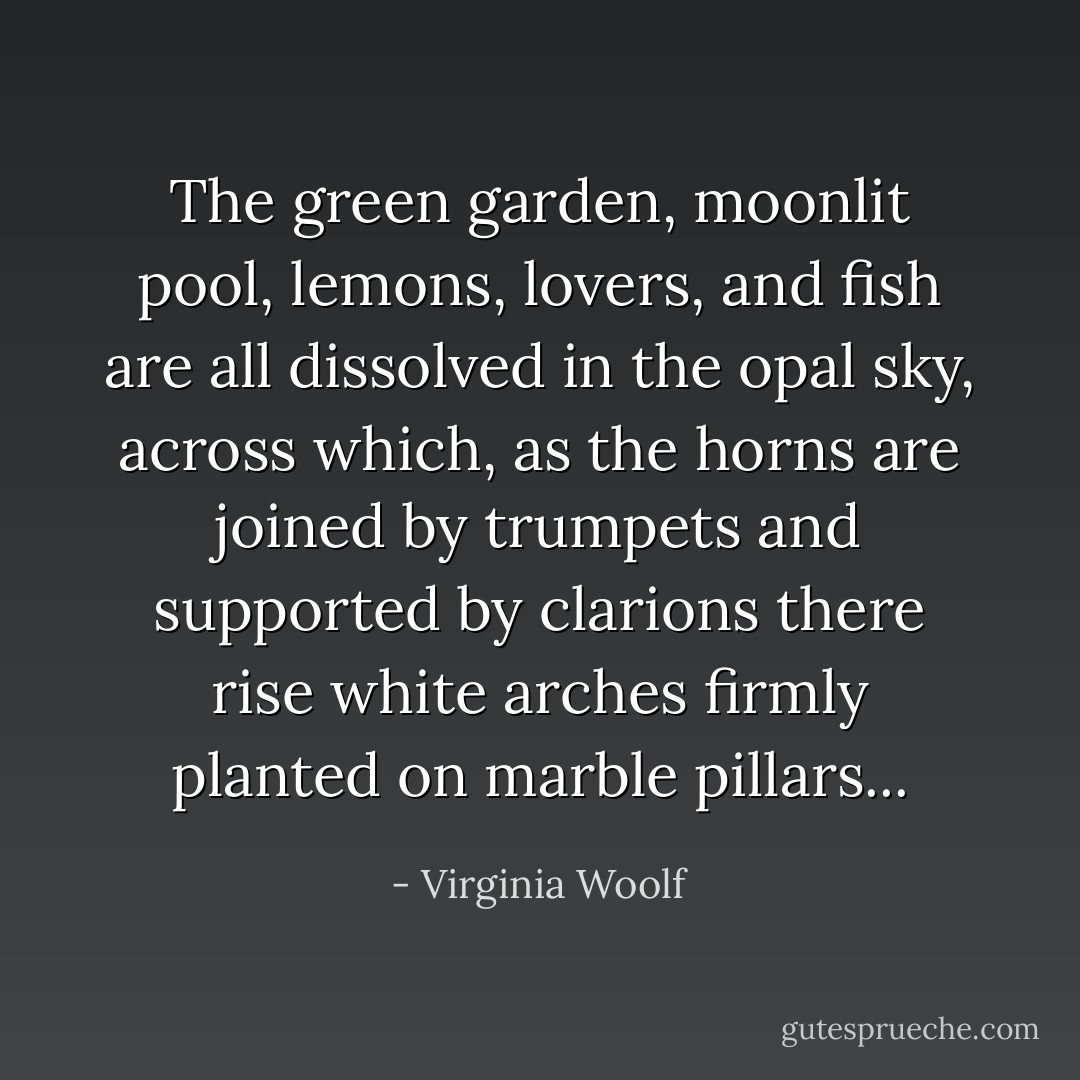 The green garden, moonlit pool, lemons, lovers, and fish are all dissolved in the opal sky, across which, as the horns are joined by trumpets and supported by clarions there rise white arches firmly planted on marble pillars... - Virginia Woolf