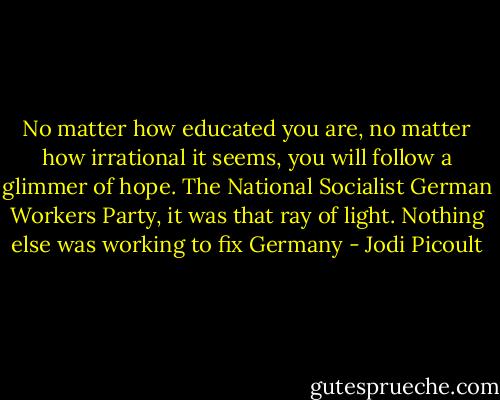 No matter how educated you are, no matter how irrational it seems, you will follow a glimmer of hope. The National Socialist German Workers Party, it was that ray of light. Nothing else was working to fix Germany - Jodi Picoult