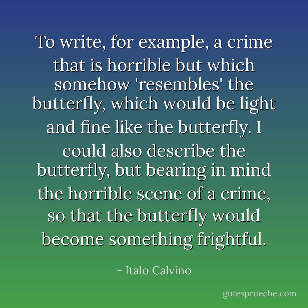To write, for example, a crime that is horrible but which somehow 'resembles' the butterfly, which would be light and fine like the butterfly. I could also describe the butterfly, but bearing in mind the horrible scene of a crime, so that the butterfly would become something frightful. - Italo Calvino