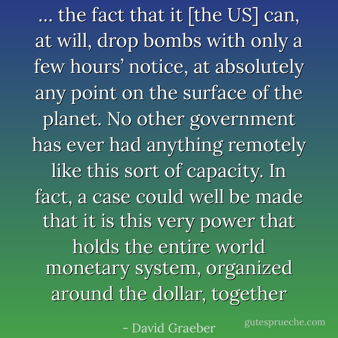 … the fact that it [the US] can, at will, drop bombs with only a few hours’ notice, at absolutely any point on the surface of the planet. No other government has ever had anything remotely like this sort of capacity. In fact, a case could well be made that it is this very power that holds the entire world monetary system, organized around the dollar, together - David Graeber