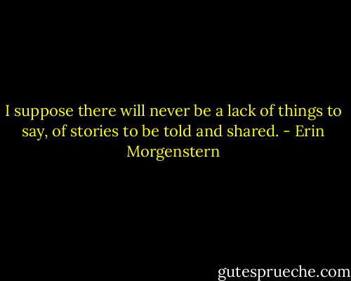 I suppose there will never be a lack of things to say, of stories to be told and shared. - Erin Morgenstern