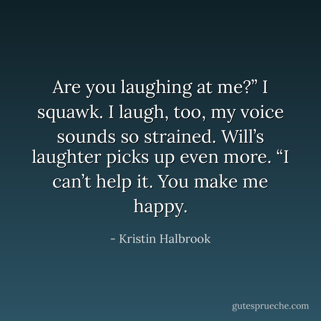 Are you laughing at me?” I squawk. I laugh, too, my voice sounds so strained. Will’s laughter picks up even more. “I can’t help it. You make me happy. - Kristin Halbrook