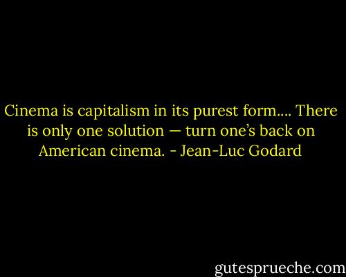 Cinema is capitalism in its purest form.... There is only one solution — turn one’s back on American cinema. - Jean-Luc Godard