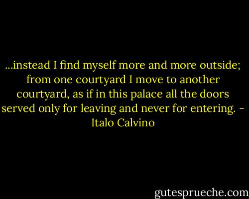 ...instead I find myself more and more outside; from one courtyard I move to another courtyard, as if in this palace all the doors served only for leaving and never for entering. - Italo Calvino