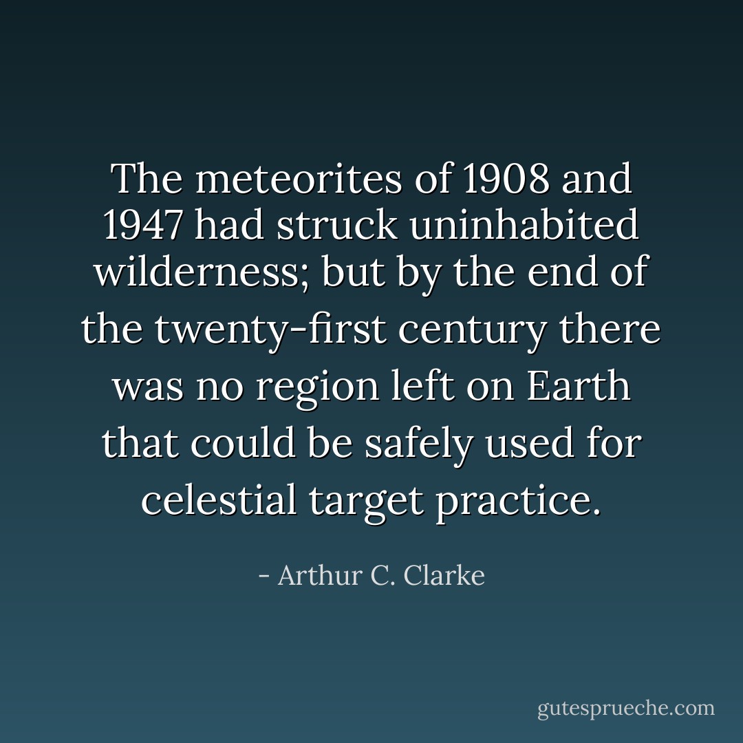 The meteorites of 1908 and 1947 had struck uninhabited wilderness; but by the end of the twenty-first century there was no region left on Earth that could be safely used for celestial target practice. - Arthur C. Clarke