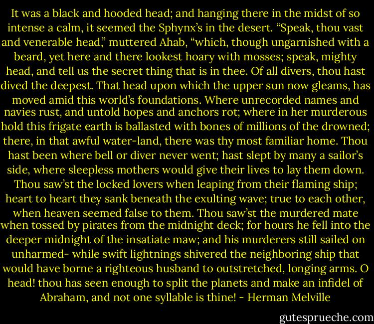 It was a black and hooded head; and hanging there in the midst of so intense a calm, it seemed the Sphynx’s in the desert. “Speak, thou vast and venerable head,” muttered Ahab, “which, though ungarnished with a beard, yet here and there lookest hoary with mosses; speak, mighty head, and tell us the secret thing that is in thee. Of all divers, thou hast dived the deepest. That head upon which the upper sun now gleams, has moved amid this world’s foundations. Where unrecorded names and navies rust, and untold hopes and anchors rot; where in her murderous hold this frigate earth is ballasted with bones of millions of the drowned; there, in that awful water-land, there was thy most familiar home. Thou hast been where bell or diver never went; hast slept by many a sailor’s side, where sleepless mothers would give their lives to lay them down. Thou saw’st the locked lovers when leaping from their flaming ship; heart to heart they sank beneath the exulting wave; true to each other, when heaven seemed false to them. Thou saw’st the murdered mate when tossed by pirates from the midnight deck; for hours he fell into the deeper midnight of the insatiate maw; and his murderers still sailed on unharmed- while swift lightnings shivered the neighboring ship that would have borne a righteous husband to outstretched, longing arms. O head! thou has seen enough to split the planets and make an infidel of Abraham, and not one syllable is thine! - Herman Melville