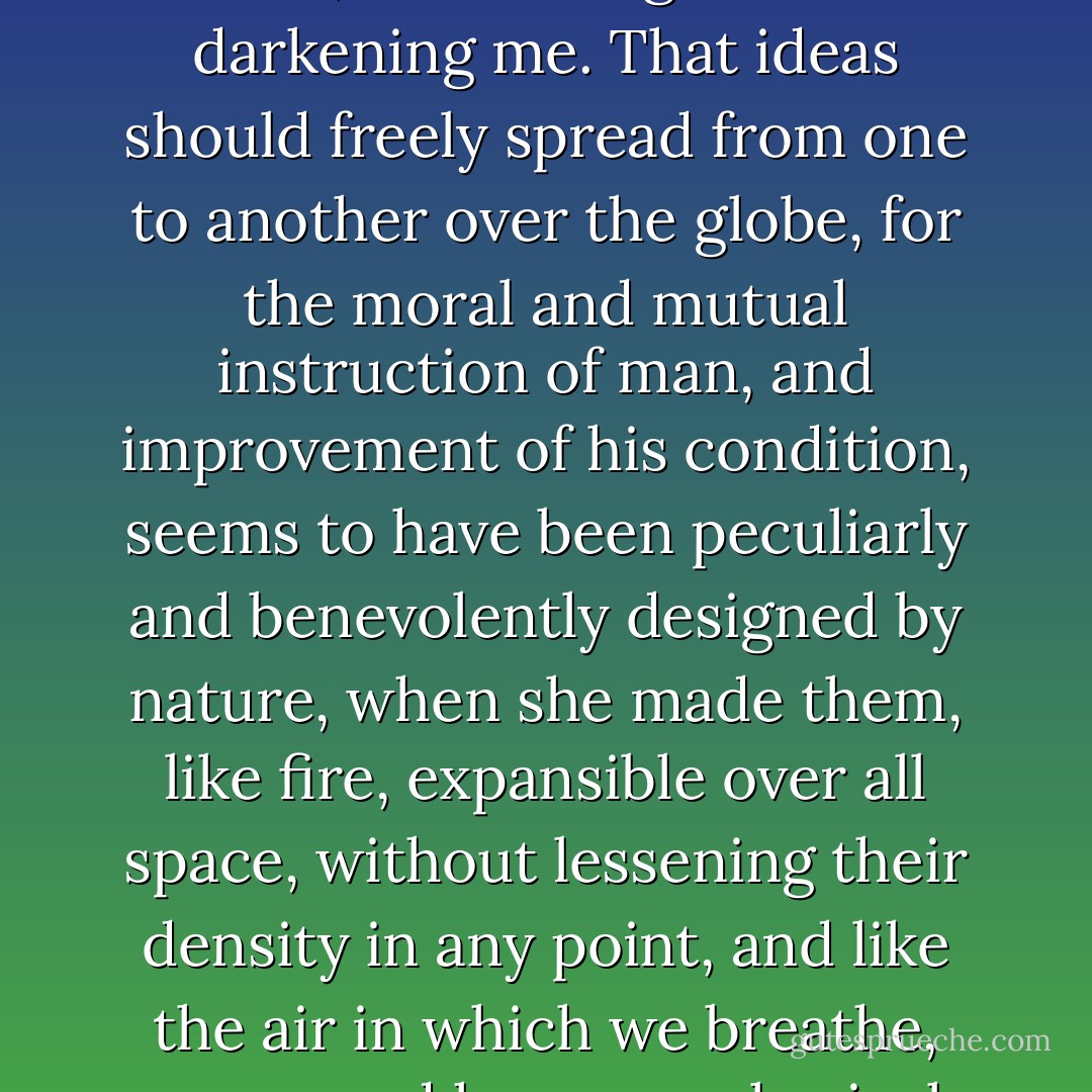 He who receives an idea from me, receives instruction himself without lessening mine; as he who lights his taper at mine, receives light without darkening me. That ideas should freely spread from one to another over the globe, for the moral and mutual instruction of man, and improvement of his condition, seems to have been peculiarly and benevolently designed by nature, when she made them, like fire, expansible over all space, without lessening their density in any point, and like the air in which we breathe, move, and have our physical being, incapable of confinement or exclusive appropriation. - Thomas Jefferson