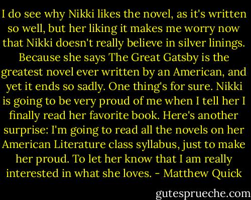 I do see why Nikki likes the novel, as it's written so well, but her liking it makes me worry now that Nikki doesn't really believe in silver linings. Because she says The Great Gatsby is the greatest novel ever written by an American, and yet it ends so sadly. One thing's for sure. Nikki is going to be very proud of me when I tell her I finally read her favorite book. Here's another surprise: I'm going to read all the novels on her American Literature class syllabus, just to make her proud. To let her know that I am really interested in what she loves. - Matthew Quick