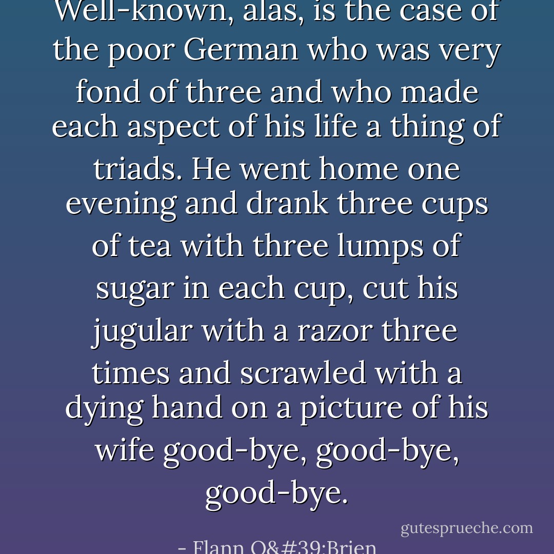 Well-known, alas, is the case of the poor German who was very fond of three and who made each aspect of his life a thing of triads. He went home one evening and drank three cups of tea with three lumps of sugar in each cup, cut his jugular with a razor three times and scrawled with a dying hand on a picture of his wife good-bye, good-bye, good-bye. - Flann O'Brien