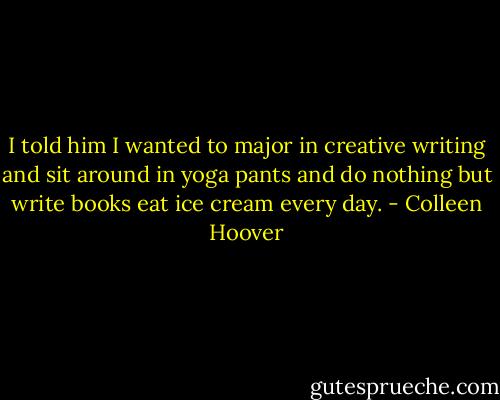 I told him I wanted to major in creative writing and sit around in yoga pants and do nothing but write books eat ice cream every day. - Colleen Hoover