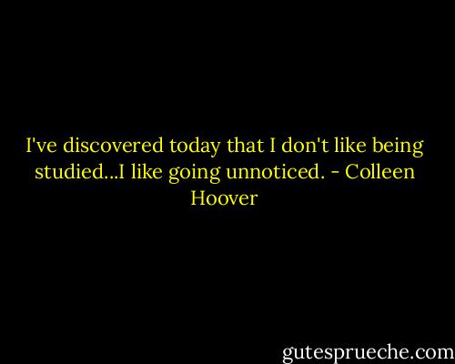 I've discovered today that I don't like being studied...I like going unnoticed. - Colleen Hoover