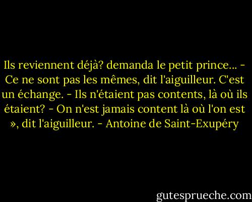 Ils reviennent déjà? demanda le petit prince...<br />- Ce ne sont pas les mêmes, dit l'aiguilleur. C'est un échange.<br />- Ils n'étaient pas contents, là où ils étaient?<br />- On n'est jamais content là où l'on est », dit l'aiguilleur. - Antoine de Saint-Exupéry