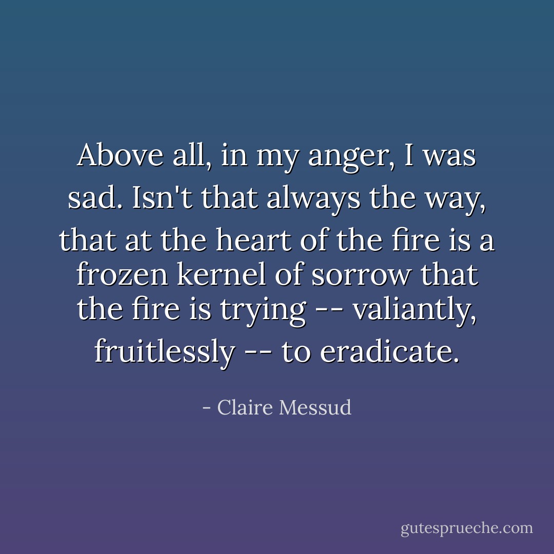 Above all, in my anger, I was sad. Isn't that always the way, that at the heart of the fire is a frozen kernel of sorrow that the fire is trying -- valiantly, fruitlessly -- to eradicate. - Claire Messud