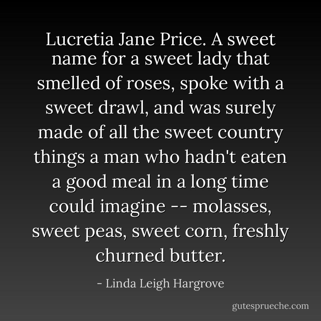 Lucretia Jane Price. A sweet name for a sweet lady that smelled of roses, spoke with a sweet drawl, and was surely made of all the sweet country things a man who hadn't eaten a good meal in a long time could imagine -- molasses, sweet peas, sweet corn, freshly churned butter. - Linda Leigh Hargrove